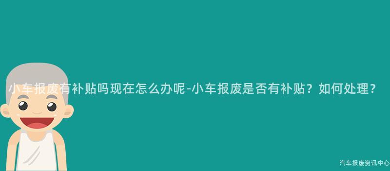 小车报废有补贴吗现在怎么办呢-小车报废是否有补贴？如何处理？