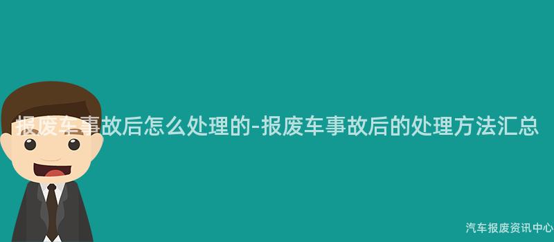 报废车事故后怎么处理的-报废车事故后的处理方法汇总