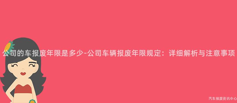 公司的车报废年限是多少-公司车辆报废年限规定：详细解析与注意事项