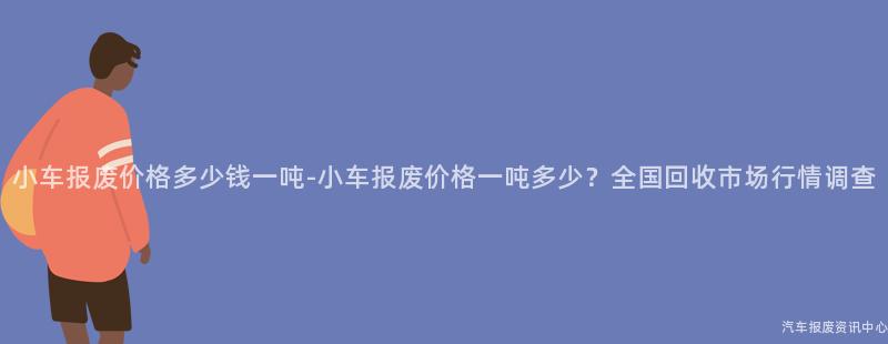 小车报废价格多少钱一吨-小车报废价格一吨多少？全国回收市场行情调查