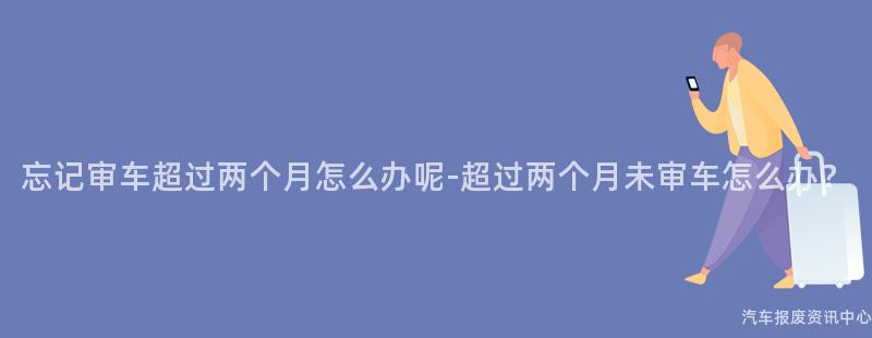 忘记审车超过两个月怎么办呢-超过两个月未审车怎么办？