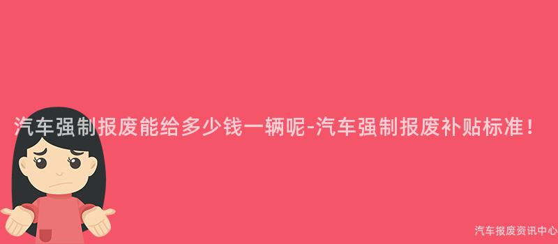 汽车强制报废能给多少钱一辆呢-汽车强制报废补贴标准！
