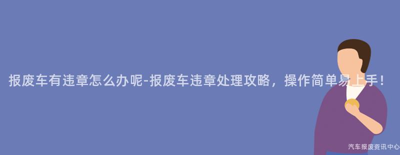 报废车有违章怎么办呢-报废车违章处理攻略，操作简单易上手！