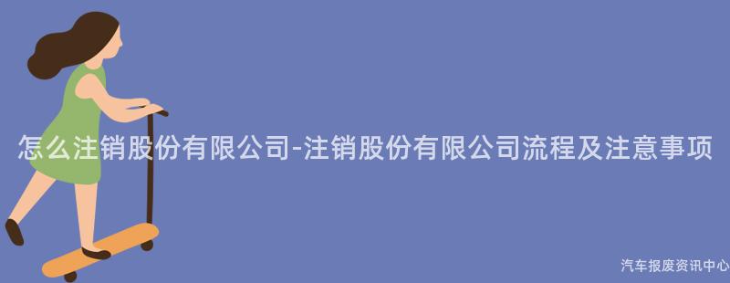 怎么注销股份有限公司-注销股份有限公司流程及注意事项