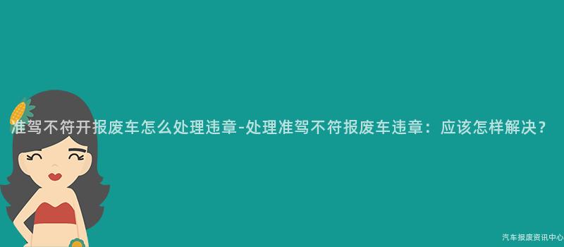 准驾不符开报废车怎么处理违章-处理准驾不符报废车违章：应该怎样解决？