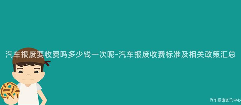 汽车报废要收费吗多少钱一次呢-汽车报废收费标准及相关政策汇总