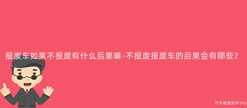 报废车如果不报废有什么后果嘛-不报废报废车的后果会有哪些？