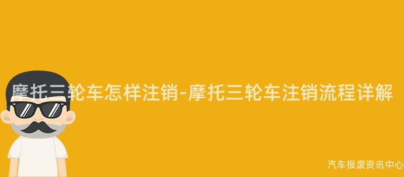 摩托三轮车怎样注销-摩托三轮车注销流程详解