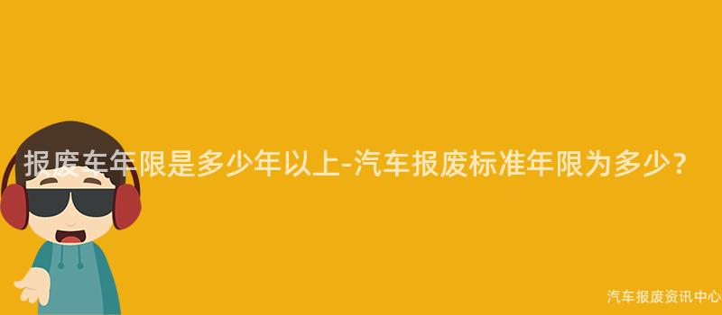 报废车年限是多少年以上-汽车报废标准年限为多少？