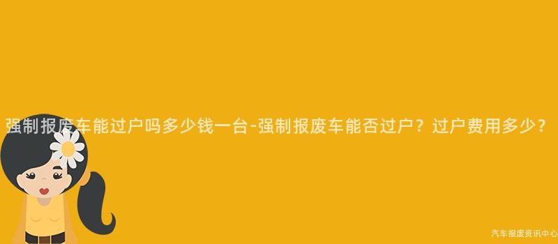 强制报废车能过户吗多少钱一台-强制报废车能否过户？过户费用多少？