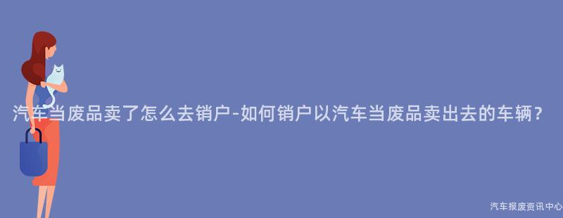 汽车当废品卖了怎么去销户-如何销户以汽车当废品卖出去的车辆？
