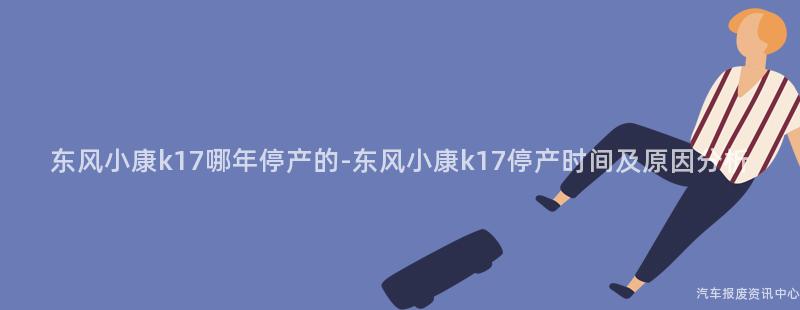 东风小康k17哪年停产的-东风小康k17停产时间及原因分析