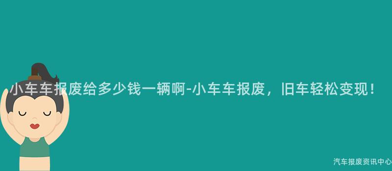 小车车报废给多少钱一辆啊-小车车报废，旧车轻松变现！