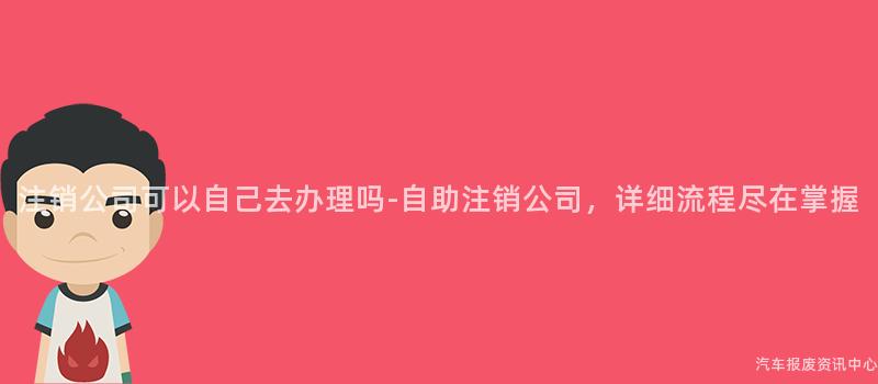 注销公司可以自己去办理吗-自助注销公司，详细流程尽在掌握