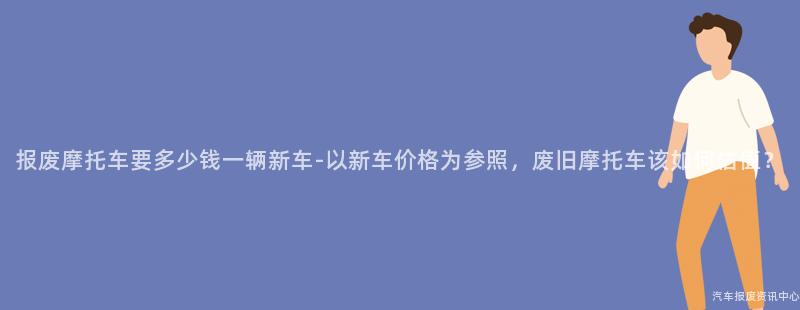 报废摩托车要多少钱一辆新车-以新车价格为参照，废旧摩托车该如何估值？