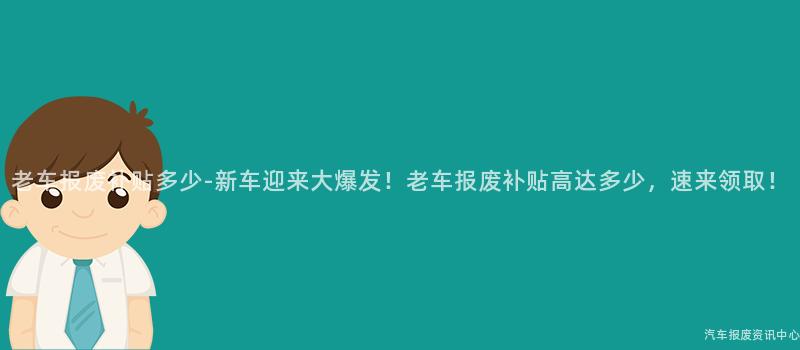 老车报废补贴多少-新车迎来大爆发！老车报废补贴高达多少，速来领取！