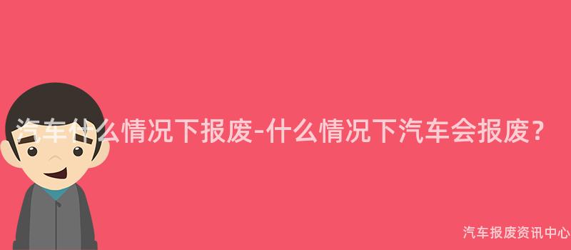 汽车什么情况下报废-什么情况下汽车会报废？