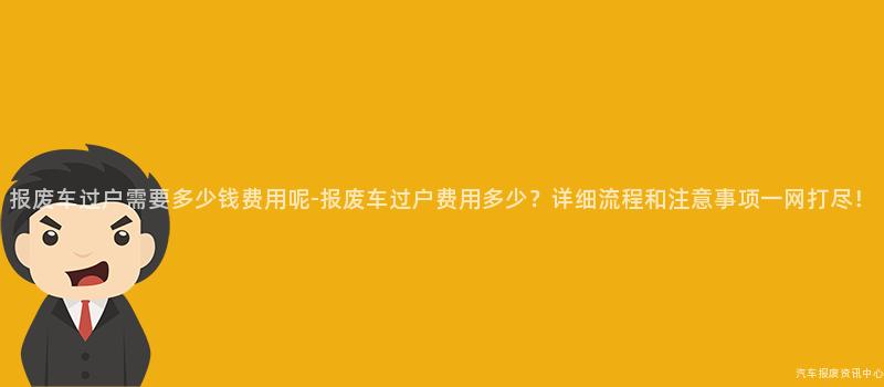 报废车过户需要多少钱费用呢-报废车过户费用多少？详细流程和注意事项一网打尽！