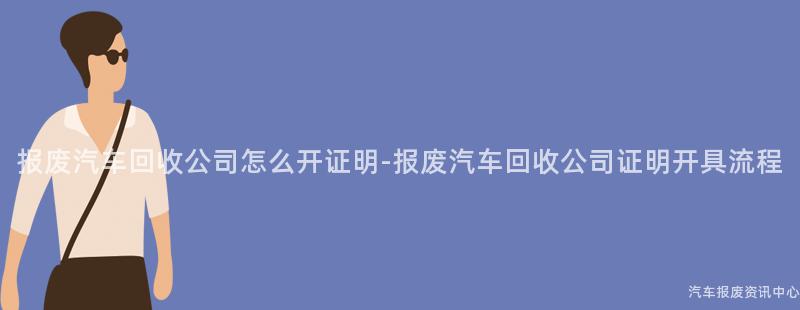 报废汽车回收公司怎么开证明-报废汽车回收公司证明开具流程