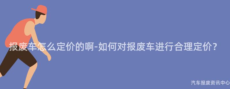 报废车怎么定价的啊-如何对报废车进行合理定价？