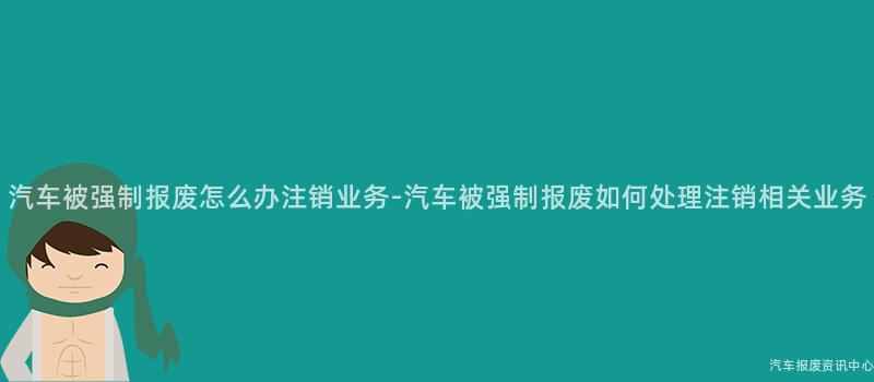 汽车被强制报废怎么办注销业务-汽车被强制报废如何处理注销相关业务