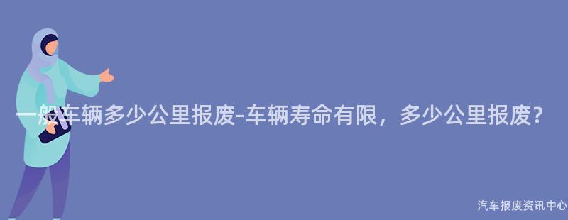一般车辆多少公里报废-车辆寿命有限，多少公里报废？