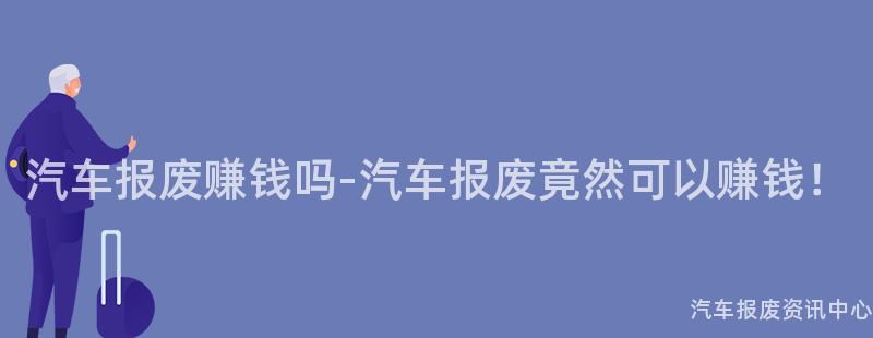 汽车报废赚钱吗-汽车报废竟然可以赚钱！