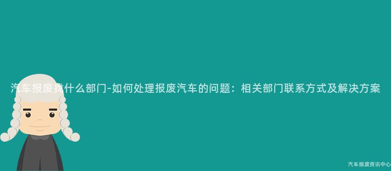 汽车报废找什么部门-如何处理报废汽车的问题：相关部门联系方式及解决方案