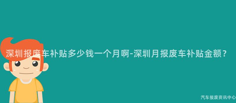 深圳报废车补贴多少钱一个月啊-深圳月报废车补贴金额？