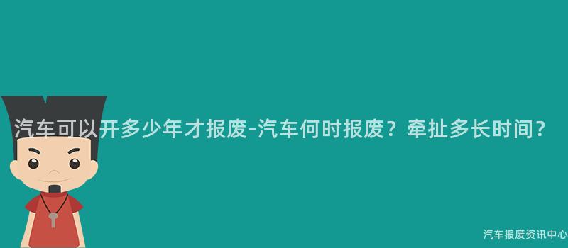 汽车可以开多少年才报废-汽车何时报废？牵扯多长时间？