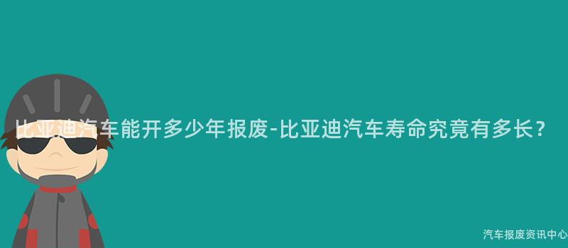 比亚迪汽车能开多少年报废-比亚迪汽车寿命究竟有多长？