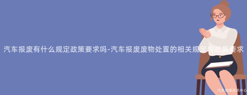 汽车报废有什么规定政策要求吗-汽车报废废物处置的相关规定与政策要求