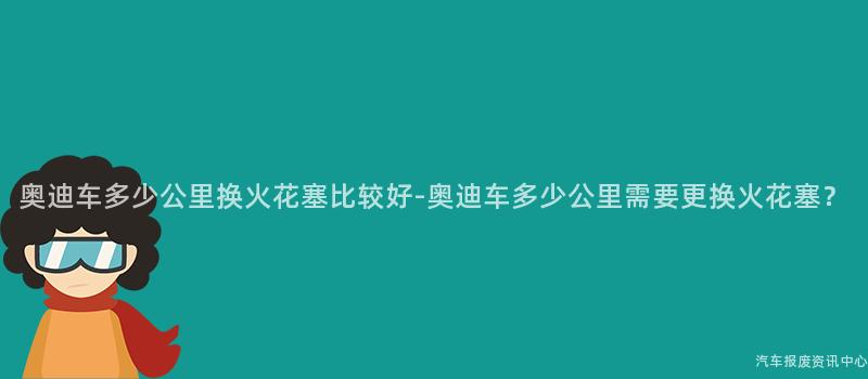 奥迪车多少公里换火花塞比较好-奥迪车多少公里需要更换火花塞？