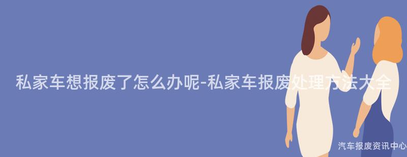 私家车想报废了怎么办呢-私家车报废处理方法大全