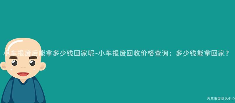 小车报废后能拿多少钱回家呢-小车报废回收价格查询：多少钱能拿回家？