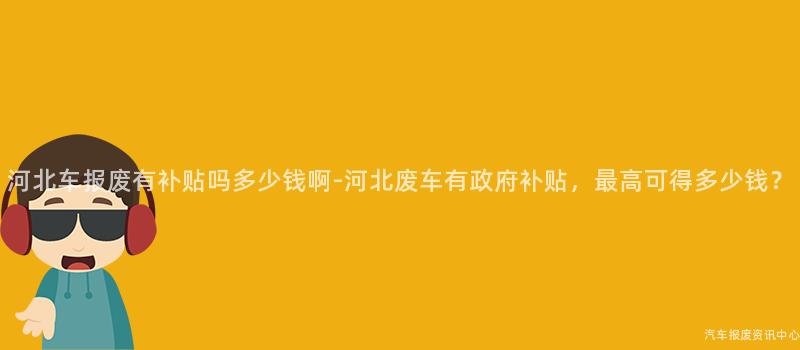 河北车报废有补贴吗多少钱啊-河北废车有政府补贴，最高可得多少钱？