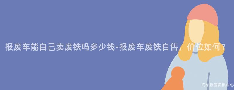报废车能自己卖废铁吗多少钱-报废车废铁自售，价位如何？