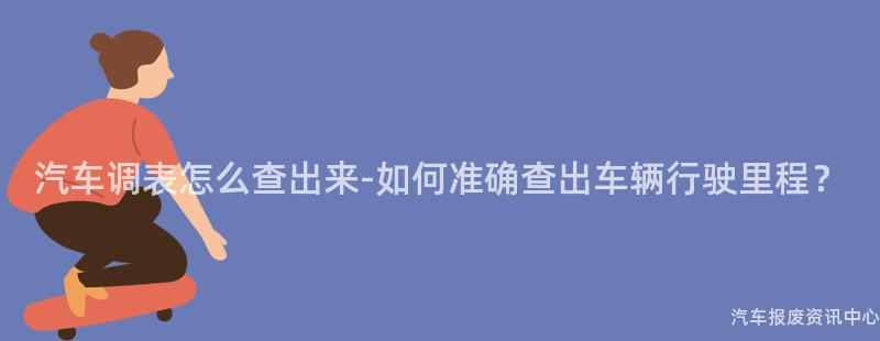 汽车调表怎么查出来-如何准确查出车辆行驶里程？