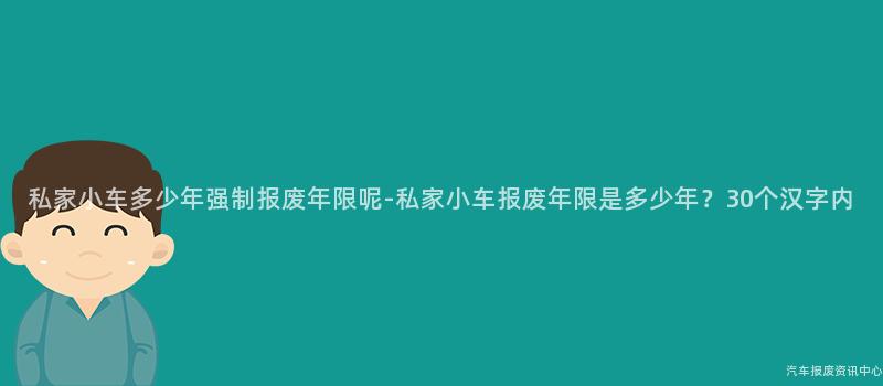 私家小车多少年强制报废年限呢-私家小车报废年限是多少年？30个汉字内
