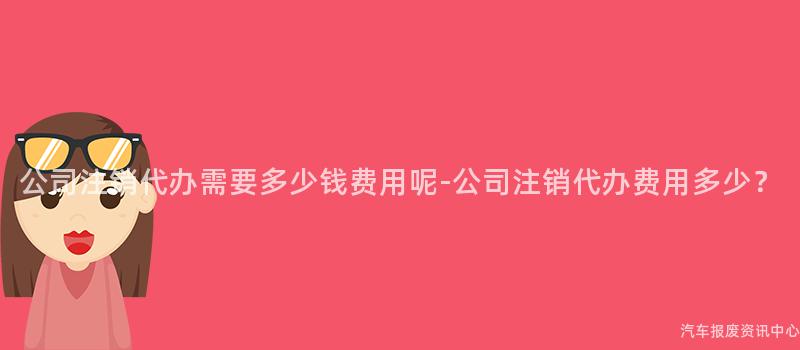 公司注销代办需要多少钱费用呢-公司注销代办费用多少？