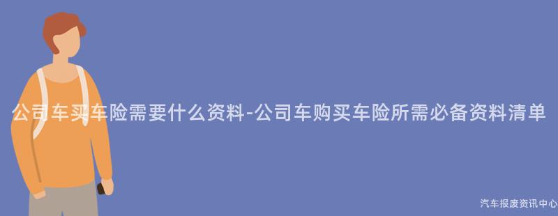 公司车买车险需要什么资料-公司车购买车险所需必备资料清单
