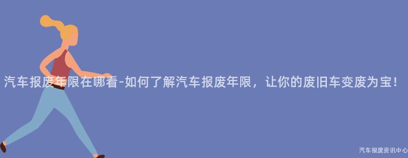 汽车报废年限在哪看-如何了解汽车报废年限，让你的废旧车变废为宝！