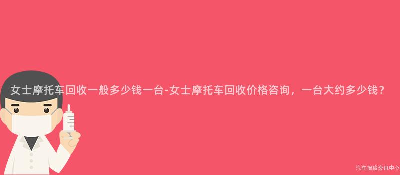 女士摩托车回收一般多少钱一台-女士摩托车回收价格咨询，一台大约多少钱？