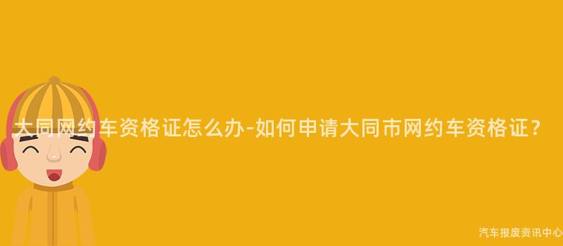 大同网约车资格证怎么办-如何申请大同市网约车资格证？