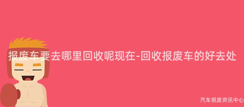 报废车要去哪里回收呢现在-回收报废车的好去处