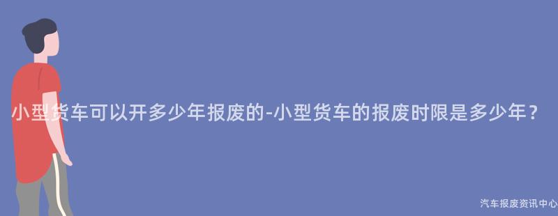 小型货车可以开多少年报废的-小型货车的报废时限是多少年？