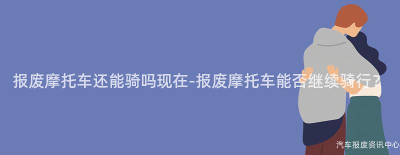 报废摩托车还能骑吗现在-报废摩托车能否继续骑行？
