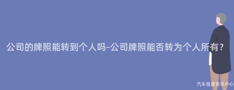 公司的牌照能转到个人吗-公司牌照能否转为个人所有？