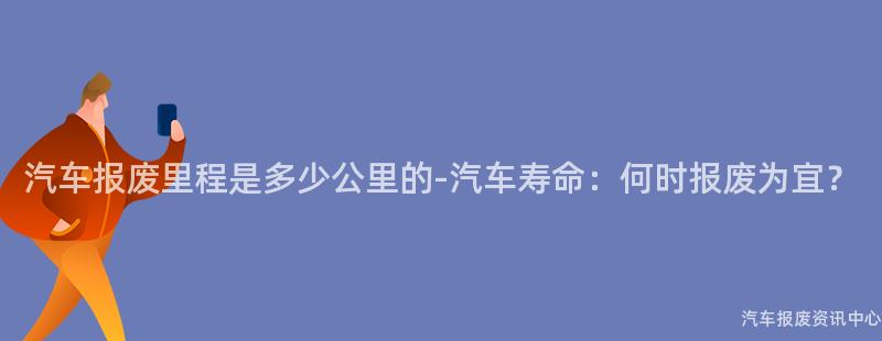 汽车报废里程是多少公里的-汽车寿命：何时报废为宜？