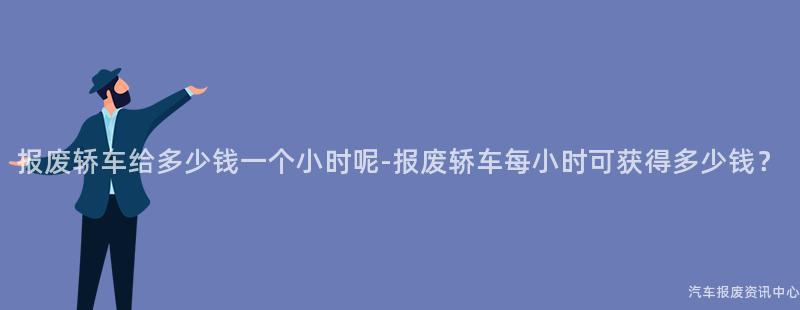 报废轿车给多少钱一个小时呢-报废轿车每小时可获得多少钱？